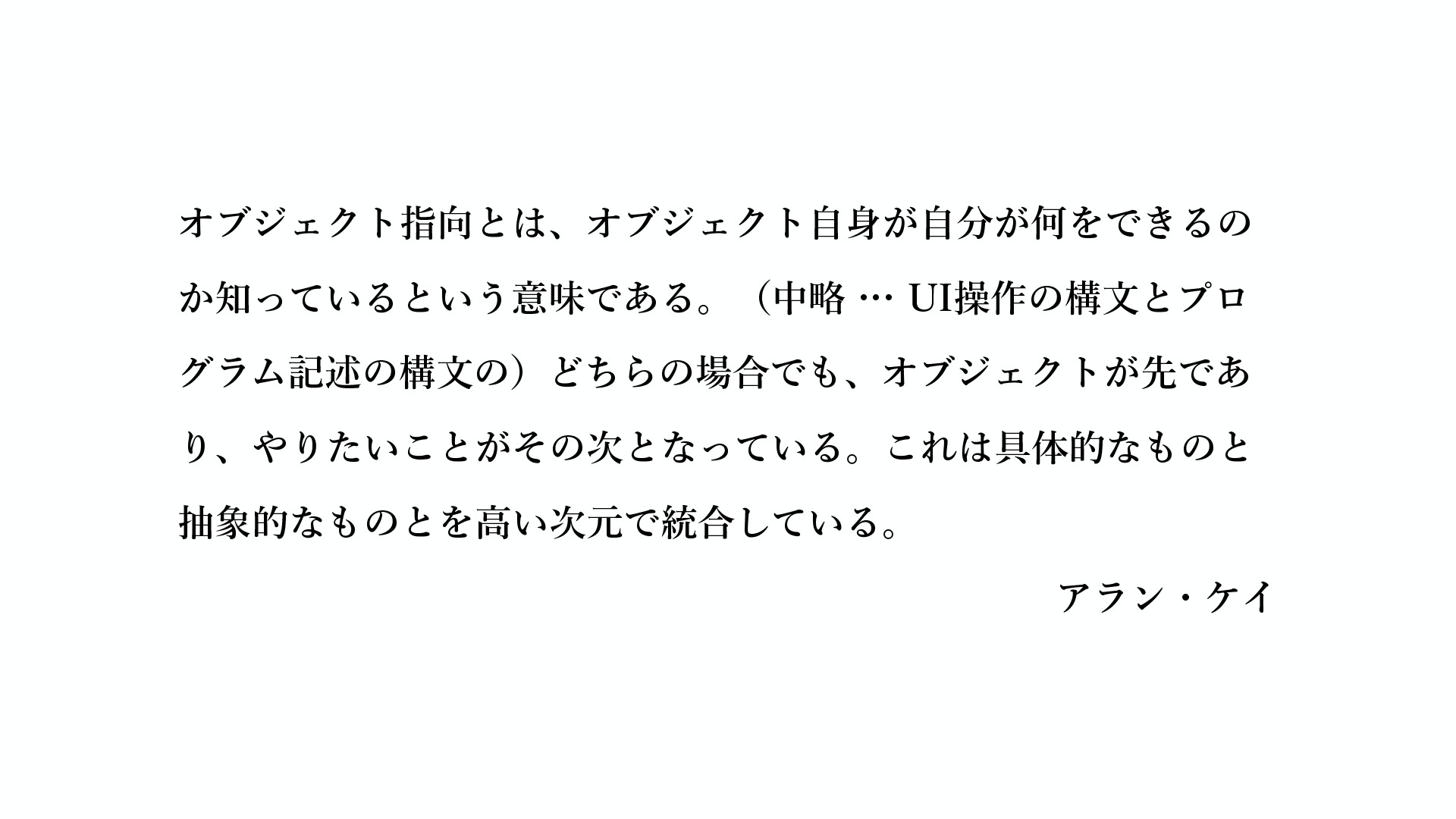 オブジェクト指向とは、オブジェクト自身が自分が何をできるのか知っているという意味である。（中略 … UI操作の構文とプログラム記述の構文の）どちらの場合でも、オブジェクトが先であり、やりたいことがその次となっている。これは具体的なものと抽象的なものとを高い次元で統合している。- アラン・ケイ