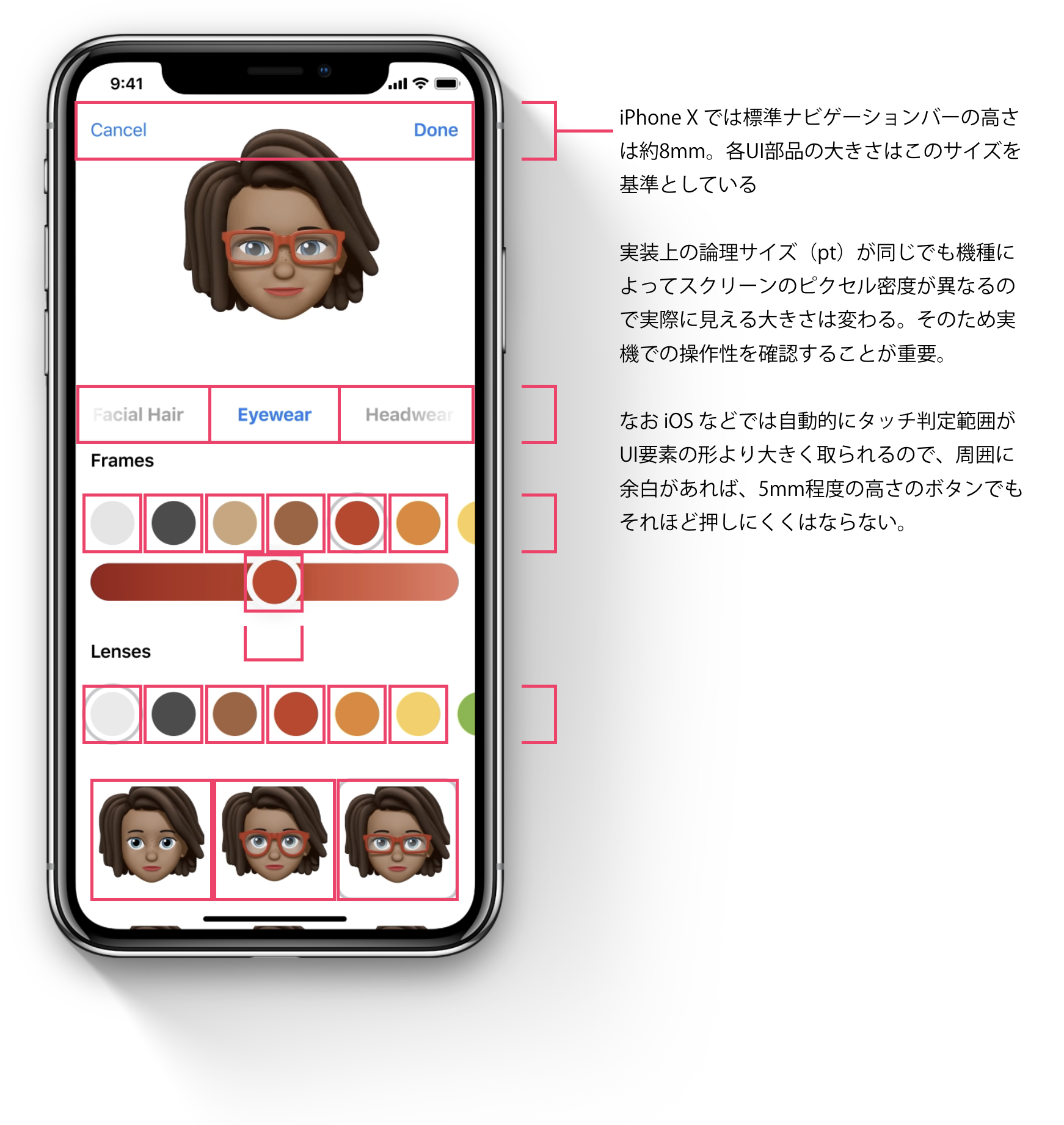 iPhone X では標準ナビゲーションバーの高さは約8mm。各UI部品の大きさはこのサイズを基準としている。実装上の論理サイズ（pt）が同じでも機種によってスクリーンのピクセル密度が異なるので実際に見える大きさは変わる。そのため実機での操作性を確認することが重要。なお iOS などでは自動的にタッチ判定範囲がUI要素の形より大きく取られるので、周囲に余白があれば、5mm程度の高さのボタンでもそれほど押しにくくはならない。