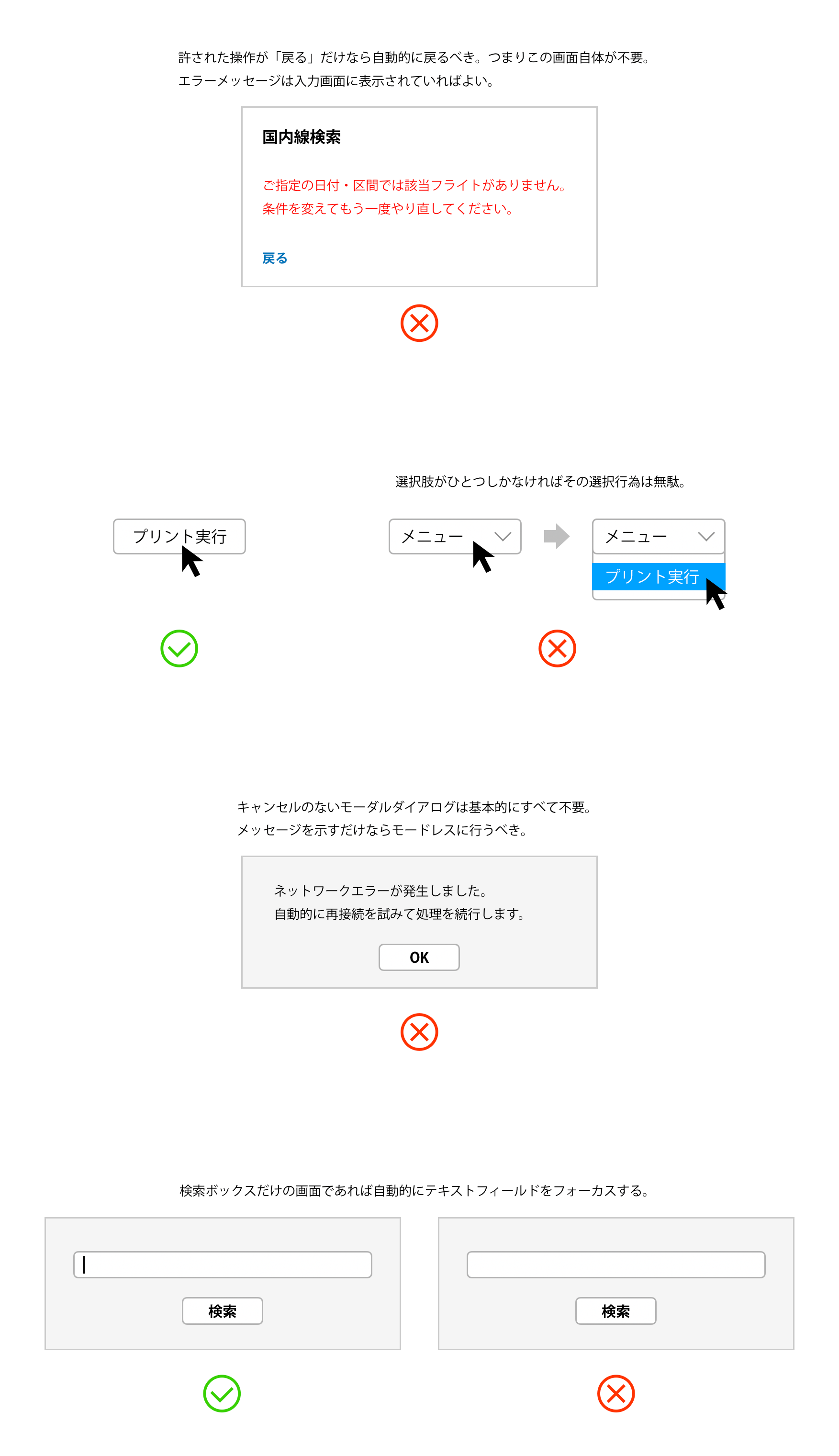 許された操作が「戻る」だけなら自動的に戻るべき。つまりエラーを表示するだけの画面は不要。エラーメッセージは入力画面に表示されていればよい。選択肢がひとつしかないドロップダウンメニューはその選択行為が無駄。ボタンになっているべき。キャンセルのないモーダルダイアログは基本的にすべて不要。メッセージを示すだけならモードレスに行うべき。検索ボックスだけの画面であれば自動的にテキストフィールドをフォーカスする。